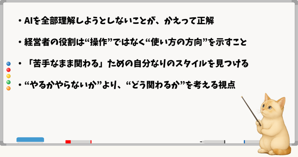 このセクションで伝える小結論：AIを全部理解しなくてもいいが一度は触れるべき／経営者は“使い方の方向”を示す役割／関わり方は自分に合った形で選べる／導入前に現実的な判断軸を持つ
